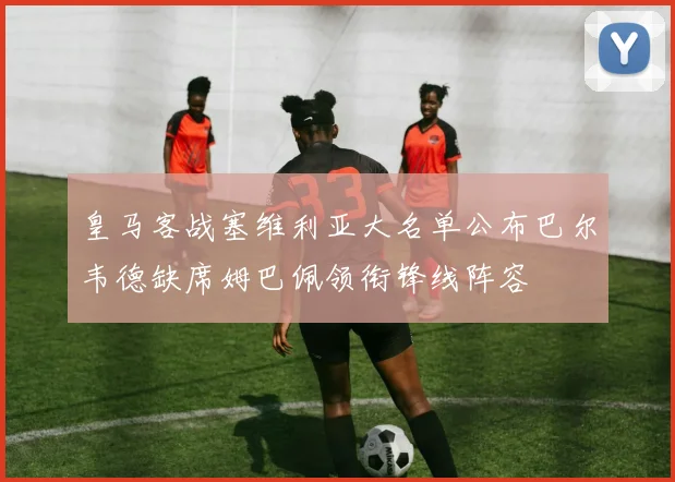 皇马客战塞维利亚大名单公布巴尔韦德缺席姆巴佩领衔锋线阵容