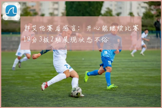 郭艾伦赛后感言：开心能继续比赛19分3板2助展现状态不俗