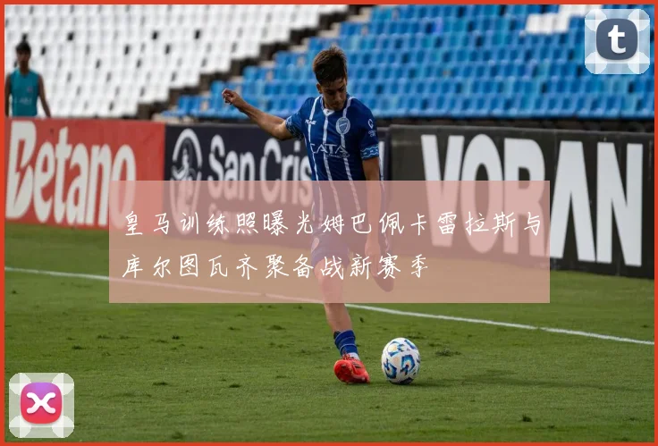 皇马训练照曝光姆巴佩卡雷拉斯与库尔图瓦齐聚备战新赛季