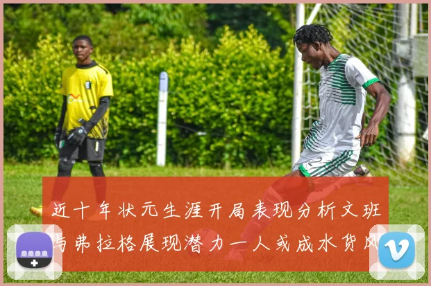 近十年状元生涯开局表现分析文班与弗拉格展现潜力一人或成水货风险