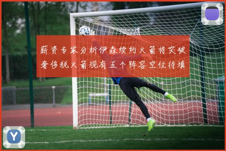 薪资专家分析伊森续约火箭将突破奢侈税火箭现有五个阵容空位待填补