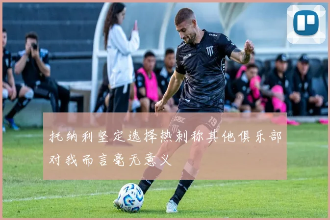 托纳利坚定选择热刺称其他俱乐部对我而言毫无意义