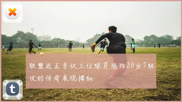 联盟近五季仅三位球员场均20分7助攻的传奇表现揭秘