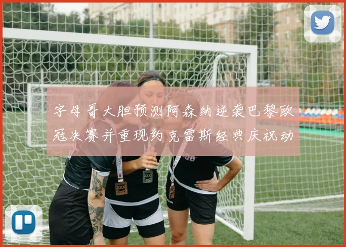 字母哥大胆预测阿森纳逆袭巴黎欧冠决赛并重现约克雷斯经典庆祝动作
