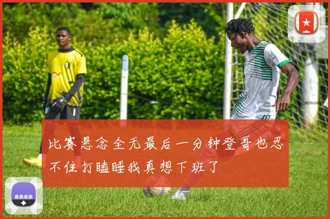 比赛悬念全无最后一分钟登哥也忍不住打瞌睡我真想下班了