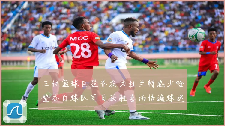 三位篮球巨星齐发力杜兰特威少哈登各自球队同日获胜喜讯传遍球迷圈