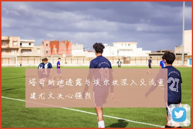 塔奇纳迪透露与埃尔坎深入交流重建尤文决心强烈