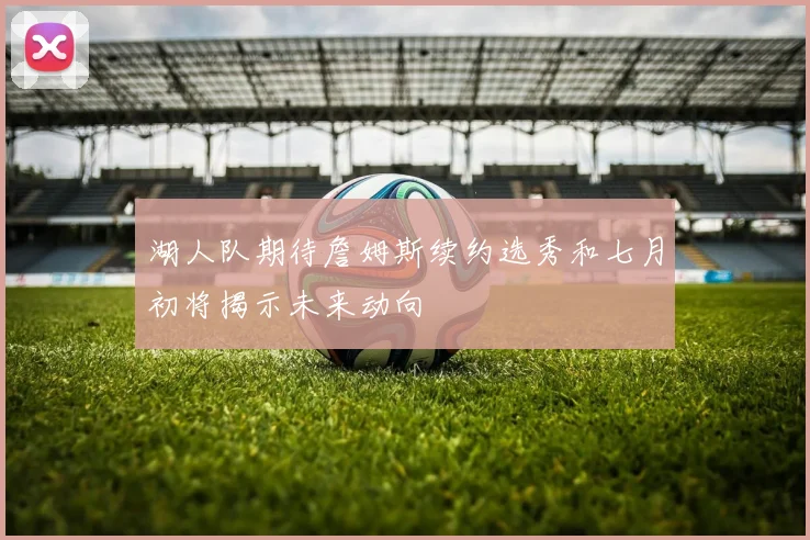 湖人队期待詹姆斯续约选秀和七月初将揭示未来动向