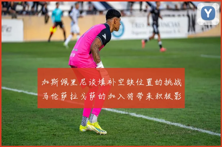 加斯佩里尼谈填补空缺位置的挑战马伦萨拉戈萨的加入将带来积极影响