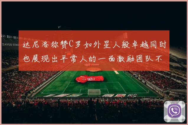 达尼洛称赞C罗如外星人般卓越同时也展现出平常人的一面激励团队不断进步