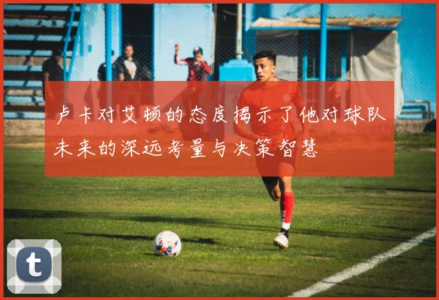 卢卡对艾顿的态度揭示了他对球队未来的深远考量与决策智慧
