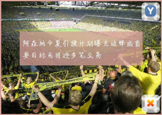 阿森纳今夏引援计划曝光边锋成首要目标或将迎多笔交易
