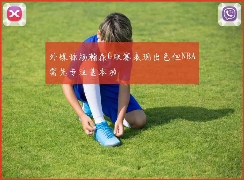 外媒称杨瀚森G联赛表现出色但NBA需先专注基本功