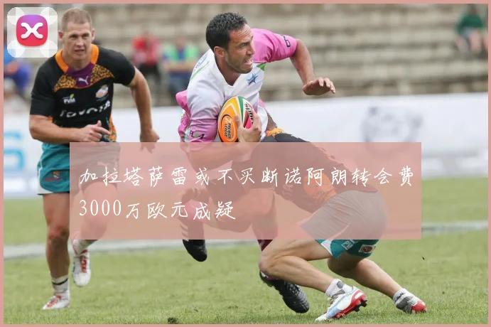 加拉塔萨雷或不买断诺阿朗转会费3000万欧元成疑