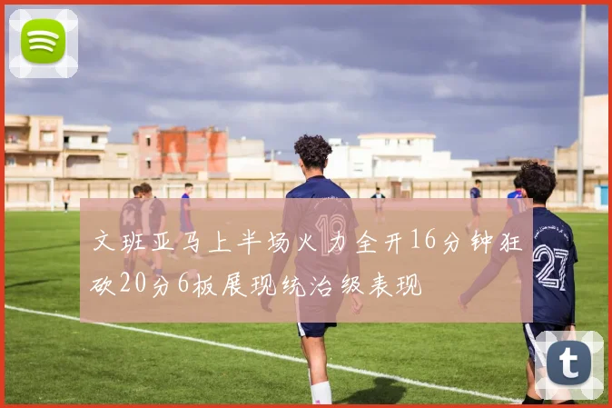 文班亚马上半场火力全开16分钟狂砍20分6板展现统治级表现